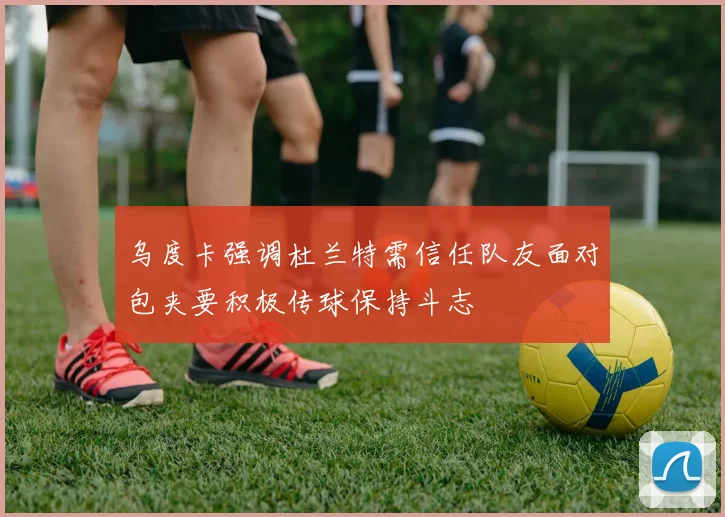 乌度卡强调杜兰特需信任队友面对包夹要积极传球保持斗志