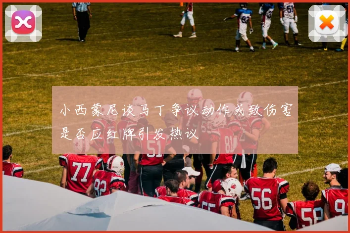 小西蒙尼谈马丁争议动作或致伤害是否应红牌引发热议