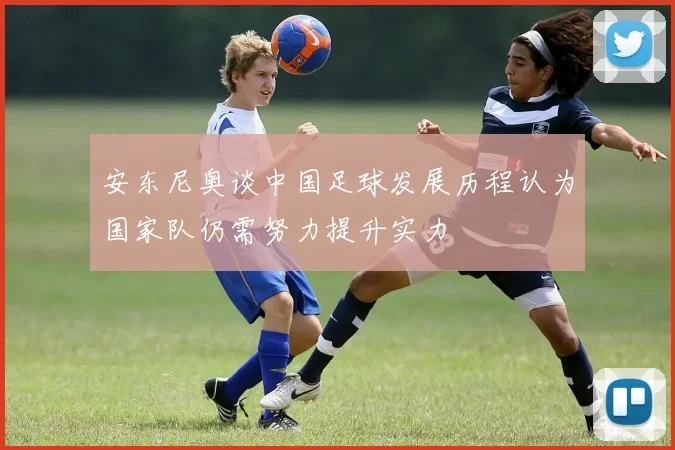 安东尼奥谈中国足球发展历程认为国家队仍需努力提升实力