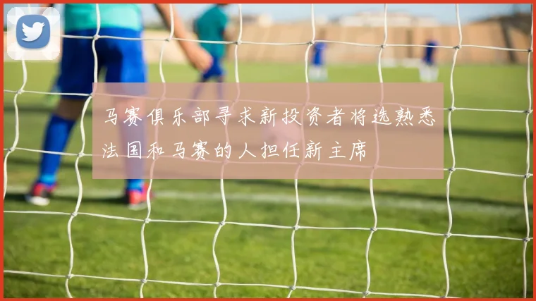 马赛俱乐部寻求新投资者将选熟悉法国和马赛的人担任新主席